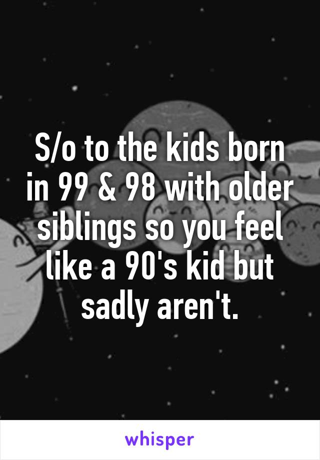 S/o to the kids born in 99 & 98 with older siblings so you feel like a 90's kid but sadly aren't.