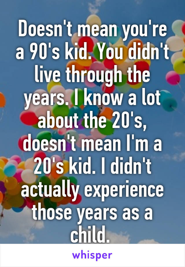 Doesn't mean you're a 90's kid. You didn't live through the years. I know a lot about the 20's, doesn't mean I'm a 20's kid. I didn't actually experience those years as a child. 