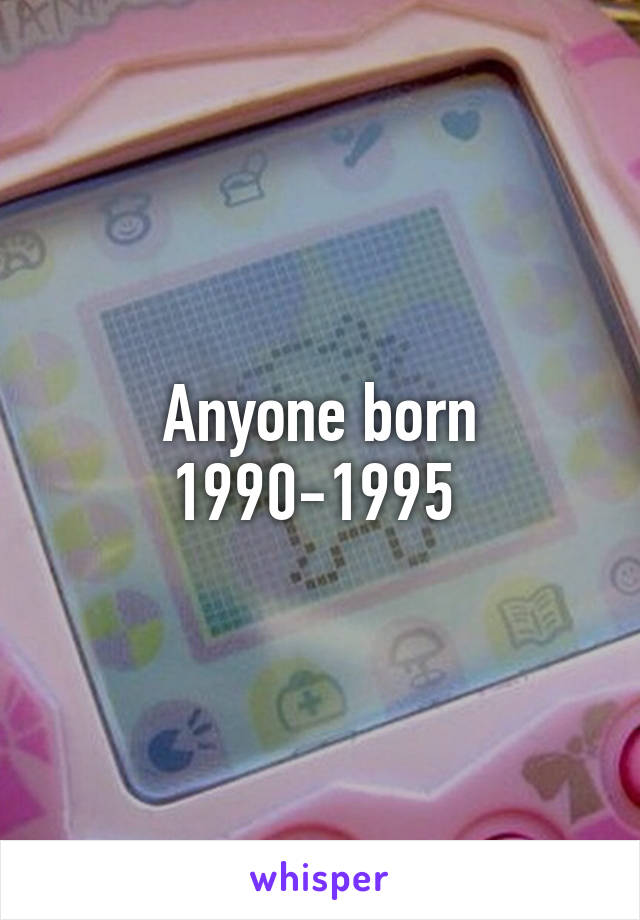 Anyone born 1990-1995 