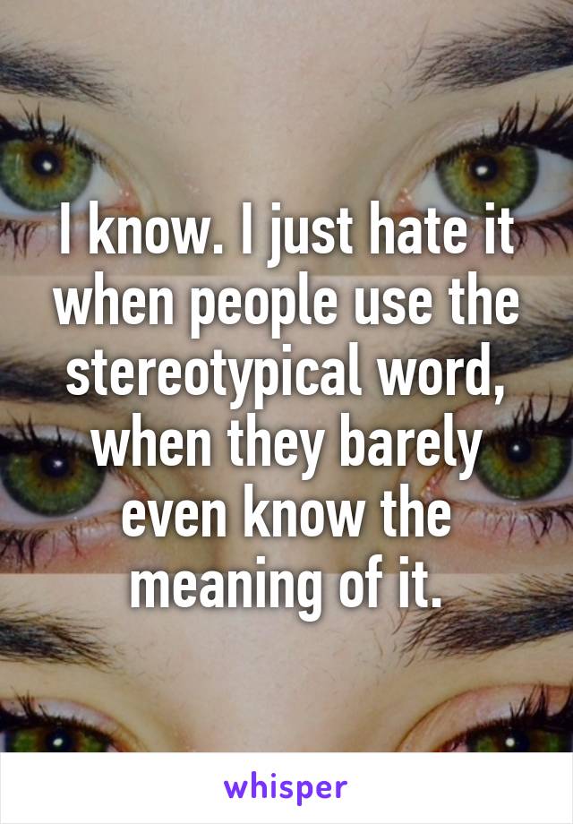 I know. I just hate it when people use the stereotypical word, when they barely even know the meaning of it.