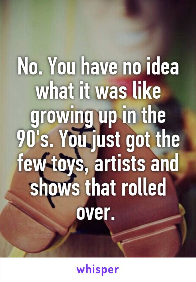 No. You have no idea what it was like growing up in the 90's. You just got the few toys, artists and shows that rolled over. 