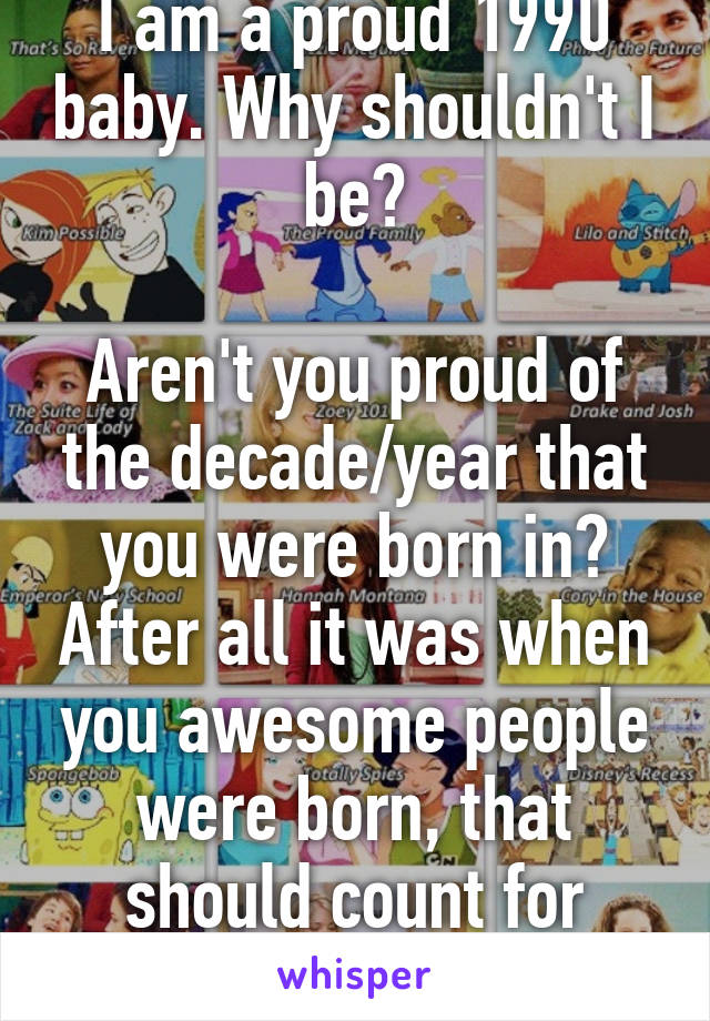 I am a proud 1990 baby. Why shouldn't I be?

Aren't you proud of the decade/year that you were born in? After all it was when you awesome people were born, that should count for something