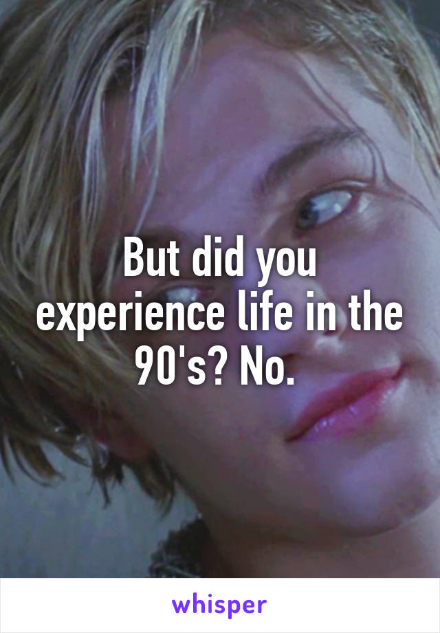 But did you experience life in the 90's? No. 