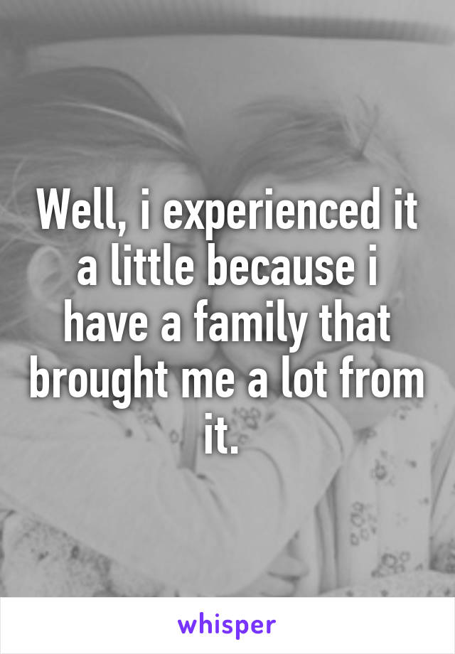 Well, i experienced it a little because i have a family that brought me a lot from it. 