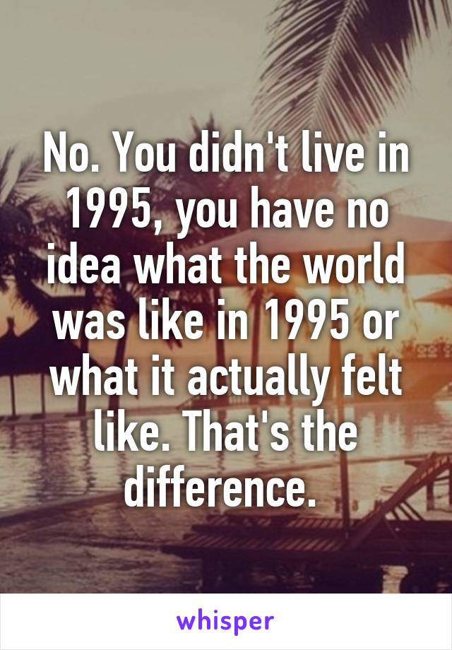 No. You didn't live in 1995, you have no idea what the world was like in 1995 or what it actually felt like. That's the difference. 