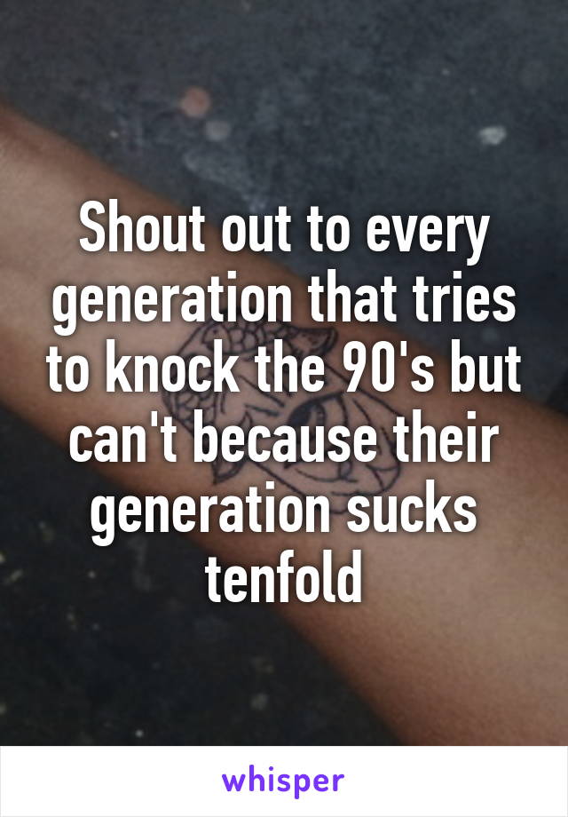 Shout out to every generation that tries to knock the 90's but can't because their generation sucks tenfold