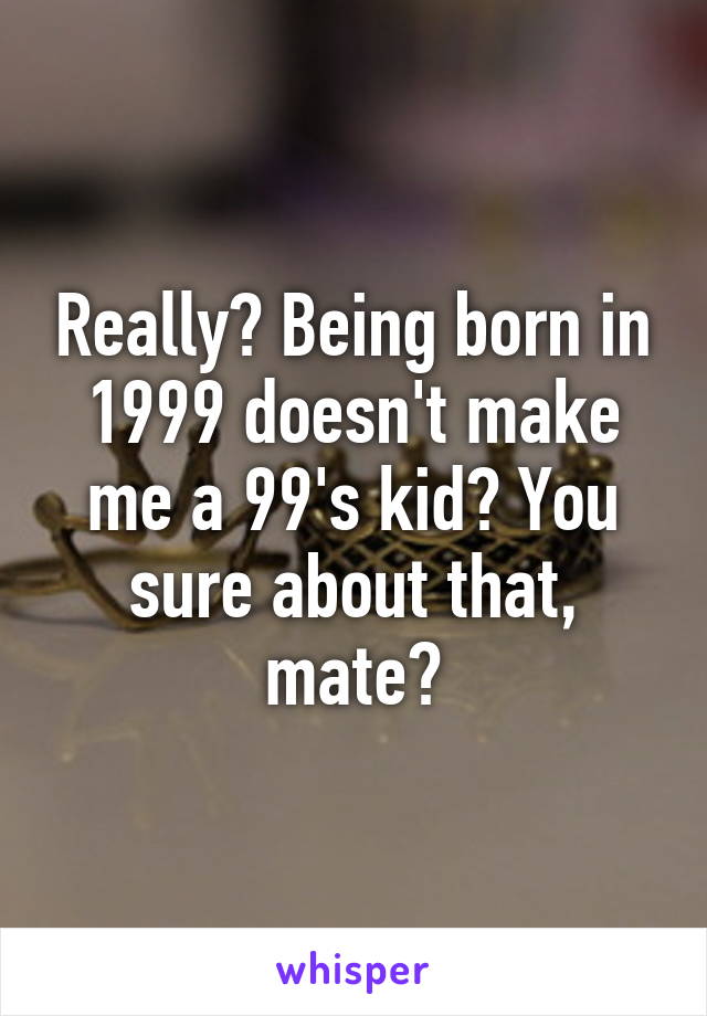 Really? Being born in 1999 doesn't make me a 99's kid? You sure about that, mate?