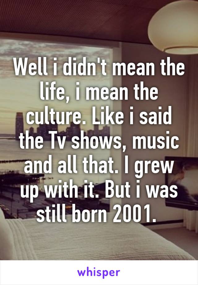 Well i didn't mean the life, i mean the culture. Like i said the Tv shows, music and all that. I grew up with it. But i was still born 2001. 