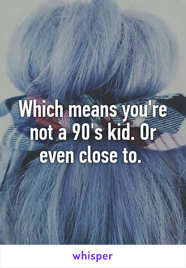 Which means you're not a 90's kid. Or even close to. 