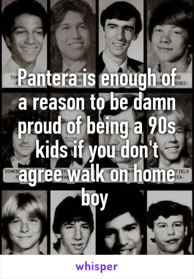 Pantera is enough of a reason to be damn proud of being a 90s kids if you don't agree walk on home boy 