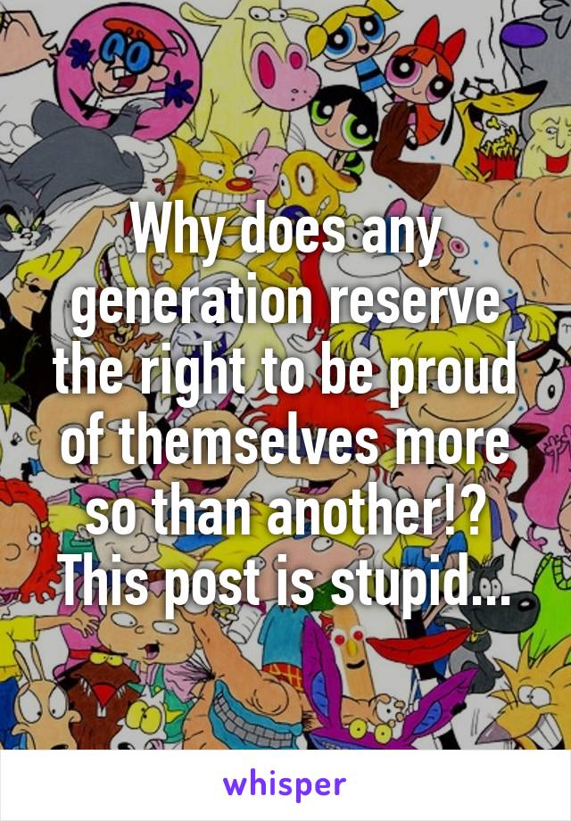 Why does any generation reserve the right to be proud of themselves more so than another!?
This post is stupid...