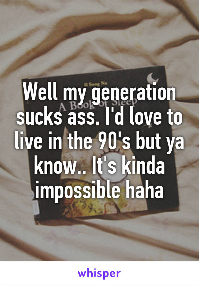 Well my generation sucks ass. I'd love to live in the 90's but ya know.. It's kinda impossible haha