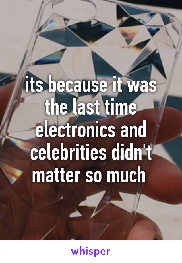 its because it was the last time electronics and celebrities didn't matter so much 