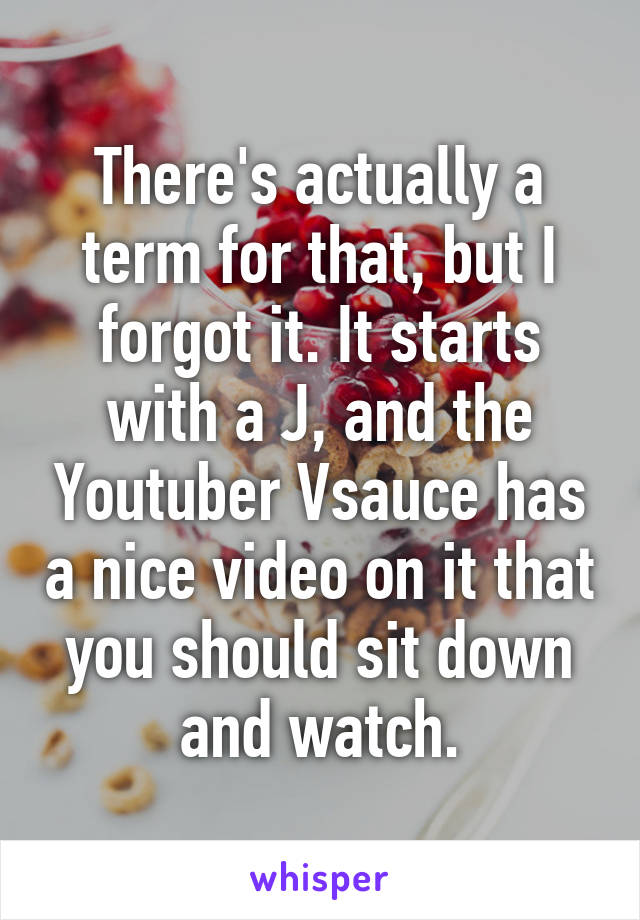 There's actually a term for that, but I forgot it. It starts with a J, and the Youtuber Vsauce has a nice video on it that you should sit down and watch.