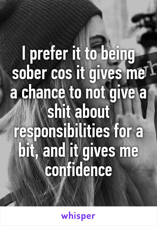 I prefer it to being sober cos it gives me a chance to not give a shit about responsibilities for a bit, and it gives me confidence