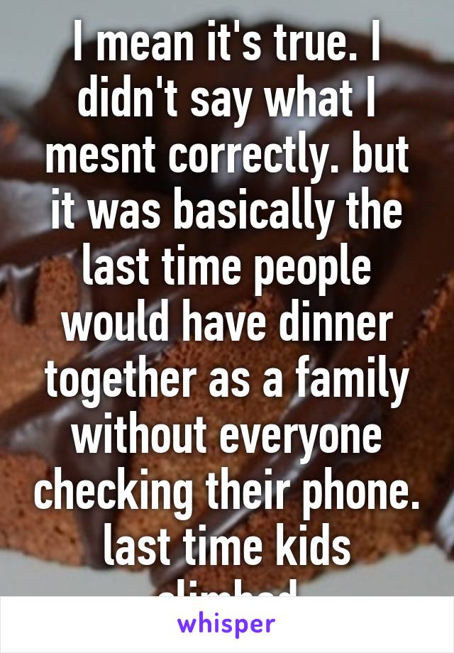 I mean it's true. I didn't say what I mesnt correctly. but it was basically the last time people would have dinner together as a family without everyone checking their phone. last time kids climbed