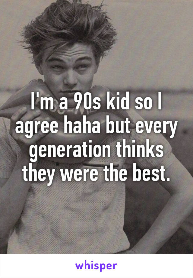 I'm a 90s kid so I agree haha but every generation thinks they were the best.