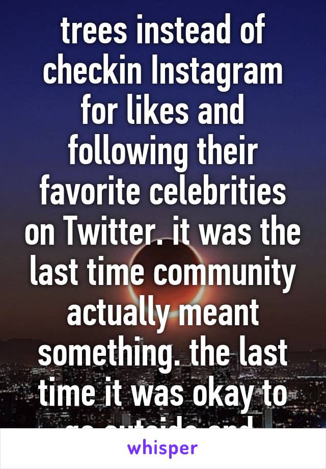 trees instead of checkin Instagram for likes and following their favorite celebrities on Twitter. it was the last time community actually meant something. the last time it was okay to go outside and 