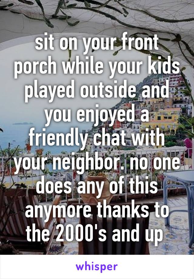 sit on your front porch while your kids played outside and you enjoyed a friendly chat with your neighbor. no one does any of this anymore thanks to the 2000's and up 