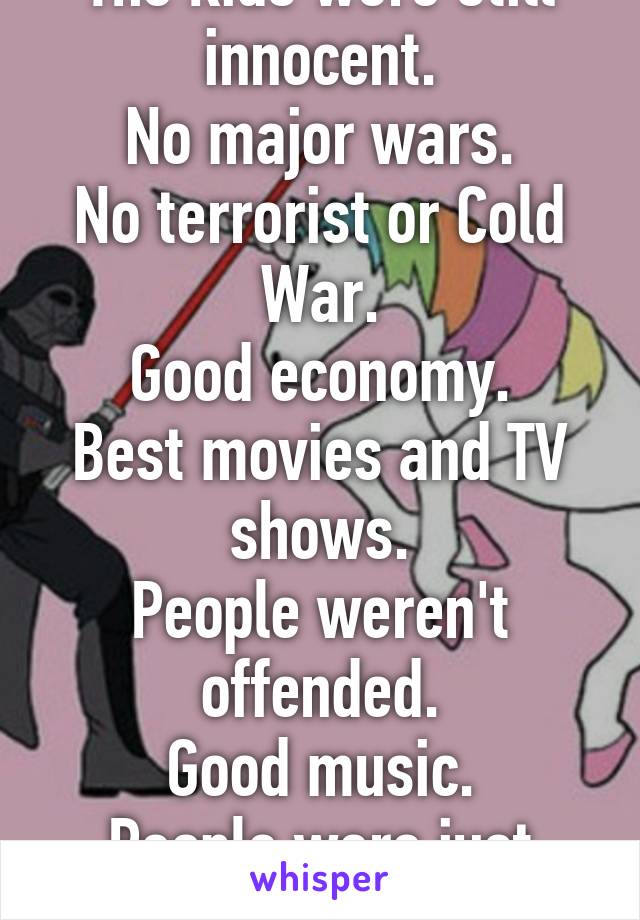 The kids were still innocent.
No major wars.
No terrorist or Cold War.
Good economy.
Best movies and TV shows.
People weren't offended.
Good music.
People were just cool.