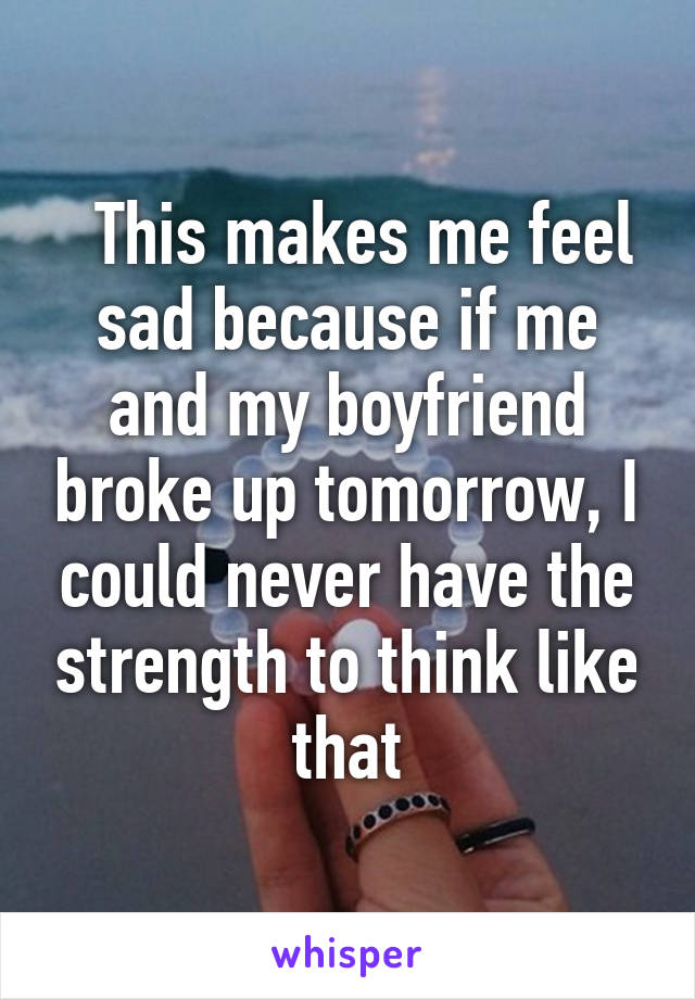   This makes me feel sad because if me and my boyfriend broke up tomorrow, I could never have the strength to think like that