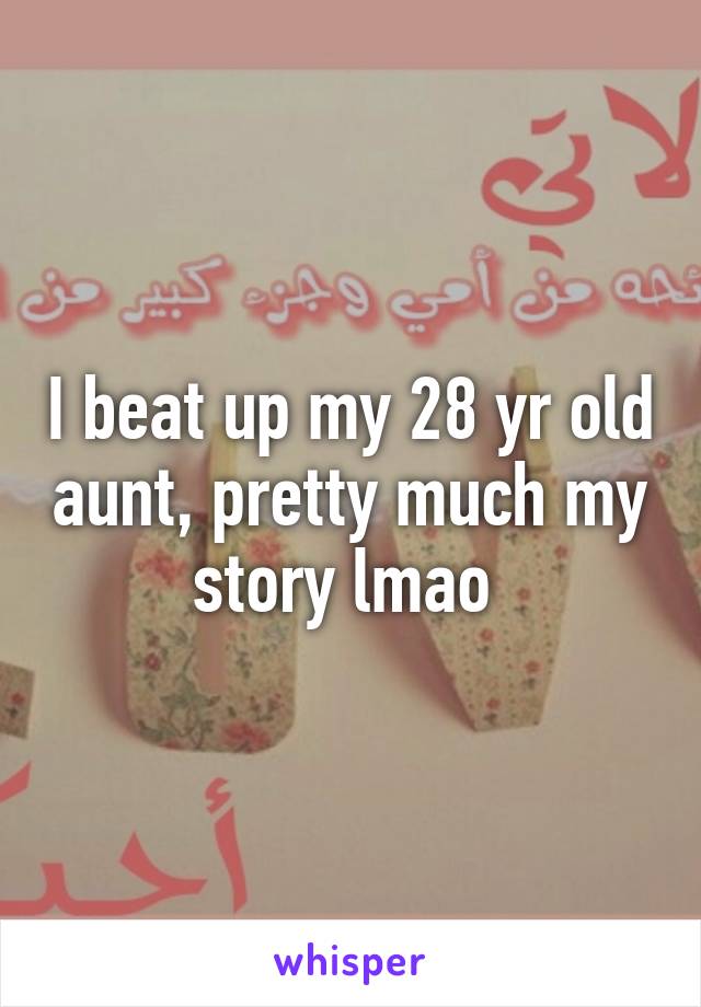 I beat up my 28 yr old aunt, pretty much my story lmao 