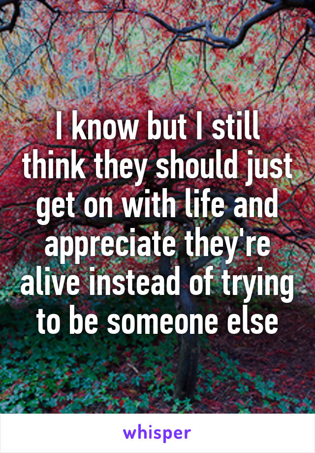 I know but I still think they should just get on with life and appreciate they're alive instead of trying to be someone else