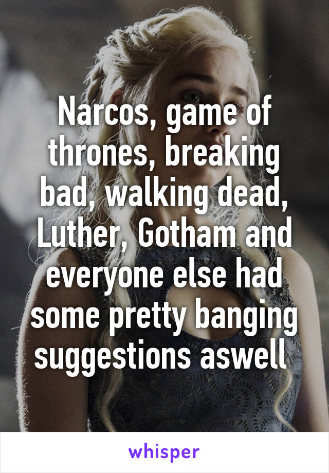 Narcos, game of thrones, breaking bad, walking dead, Luther, Gotham and everyone else had some pretty banging suggestions aswell 