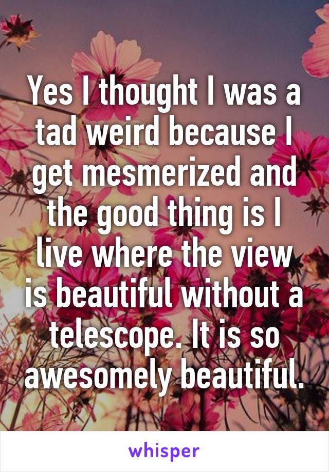 Yes I thought I was a tad weird because I get mesmerized and the good thing is I live where the view is beautiful without a telescope. It is so awesomely beautiful.