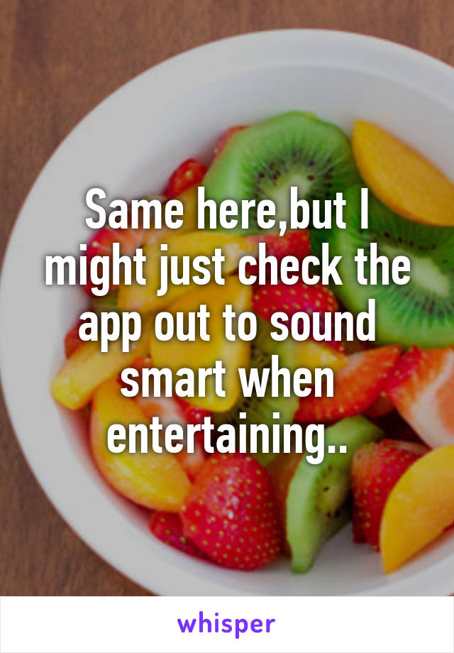 Same here,but I might just check the app out to sound smart when entertaining..