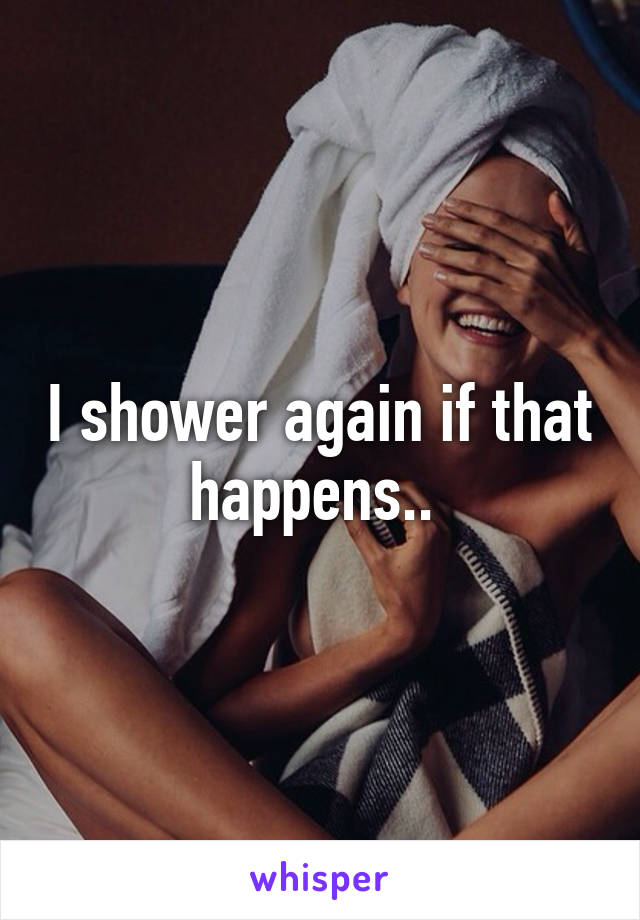 I shower again if that happens.. 