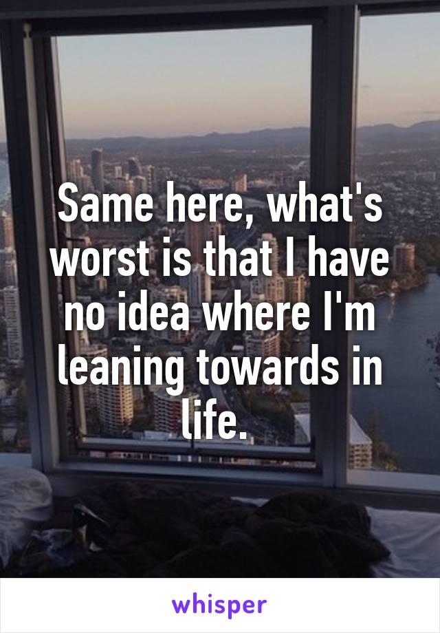 Same here, what's worst is that I have no idea where I'm leaning towards in life. 