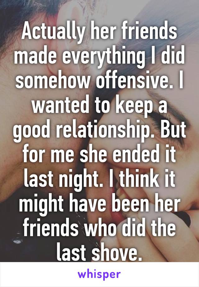 Actually her friends made everything I did somehow offensive. I wanted to keep a good relationship. But for me she ended it last night. I think it might have been her friends who did the last shove.