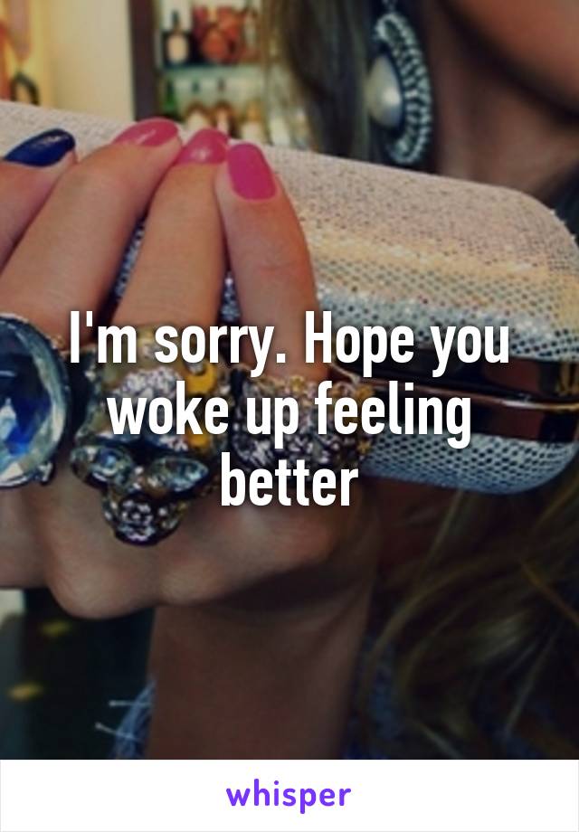 I'm sorry. Hope you woke up feeling better