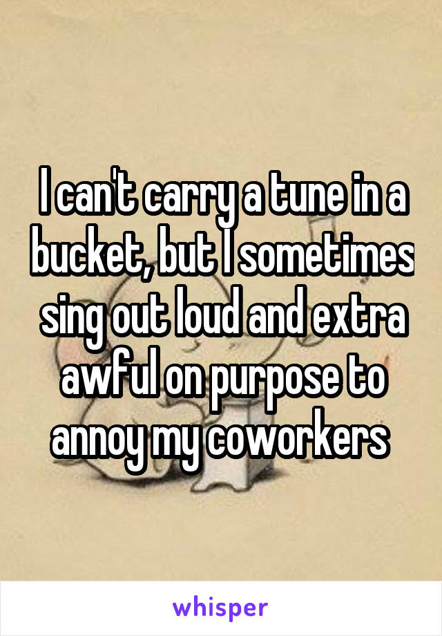 I can't carry a tune in a bucket, but I sometimes sing out loud and extra awful on purpose to annoy my coworkers 