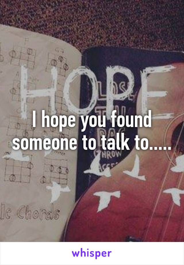 I hope you found someone to talk to.....