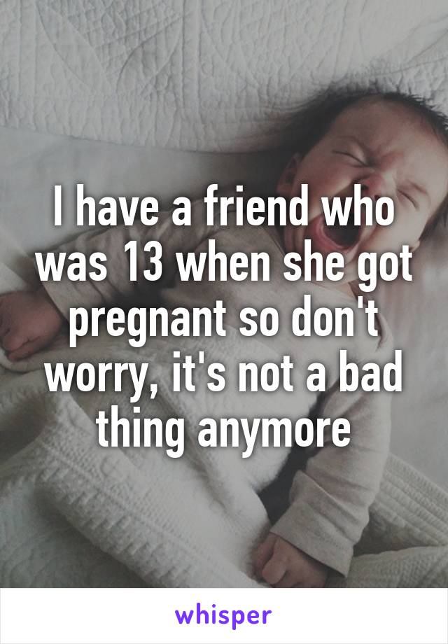 I have a friend who was 13 when she got pregnant so don't worry, it's not a bad thing anymore