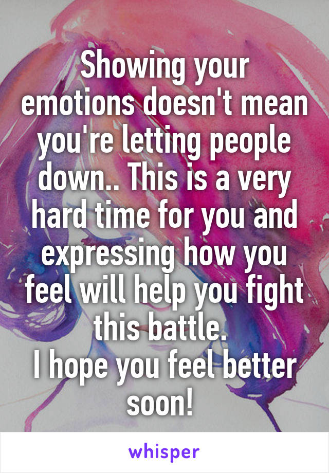 Showing your emotions doesn't mean you're letting people down.. This is a very hard time for you and expressing how you feel will help you fight this battle. 
I hope you feel better soon! 
