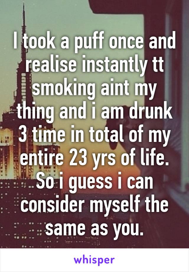 I took a puff once and realise instantly tt smoking aint my thing and i am drunk 3 time in total of my entire 23 yrs of life.
So i guess i can consider myself the same as you.