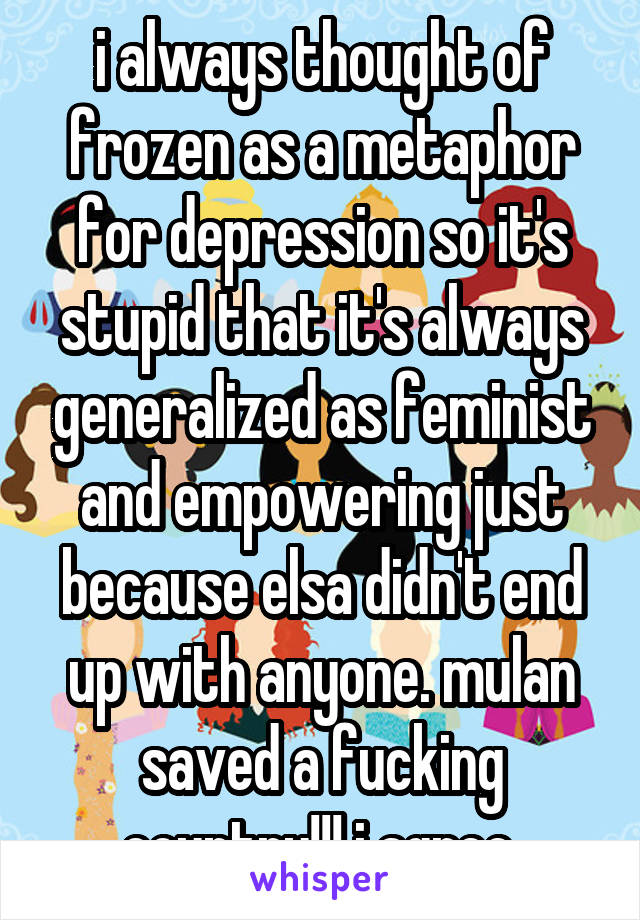 i always thought of frozen as a metaphor for depression so it's stupid that it's always generalized as feminist and empowering just because elsa didn't end up with anyone. mulan saved a fucking country!!! i agree.