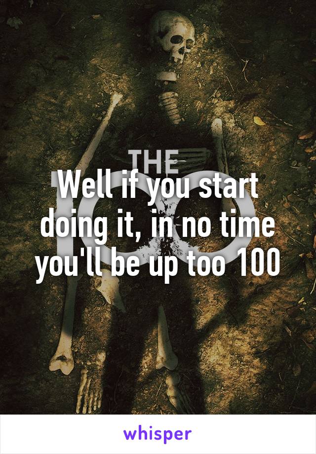 Well if you start doing it, in no time you'll be up too 100