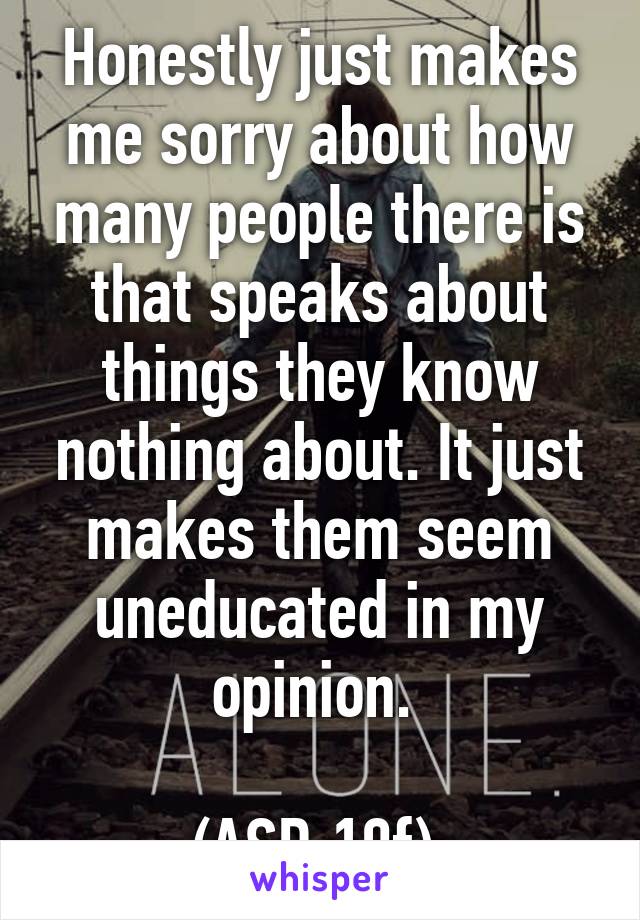 Honestly just makes me sorry about how many people there is that speaks about things they know nothing about. It just makes them seem uneducated in my opinion. 

(ASD 19f) 