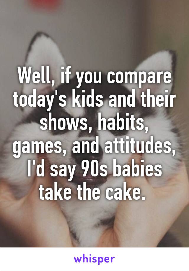 Well, if you compare today's kids and their shows, habits, games, and attitudes, I'd say 90s babies take the cake. 