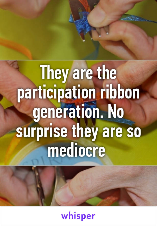 They are the participation ribbon generation. No surprise they are so mediocre 