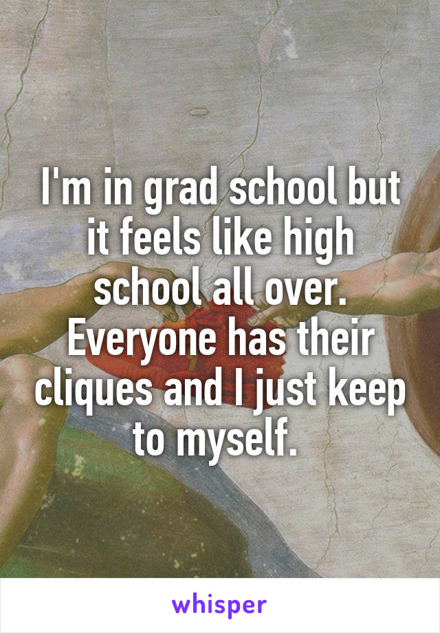 I'm in grad school but it feels like high school all over. Everyone has their cliques and I just keep to myself. 