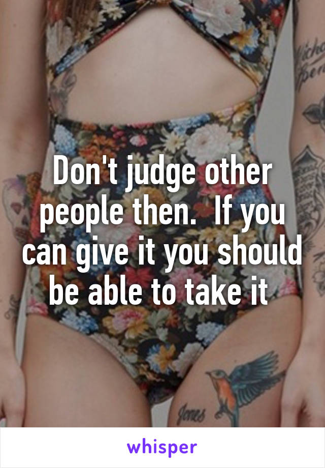 Don't judge other people then.  If you can give it you should be able to take it 