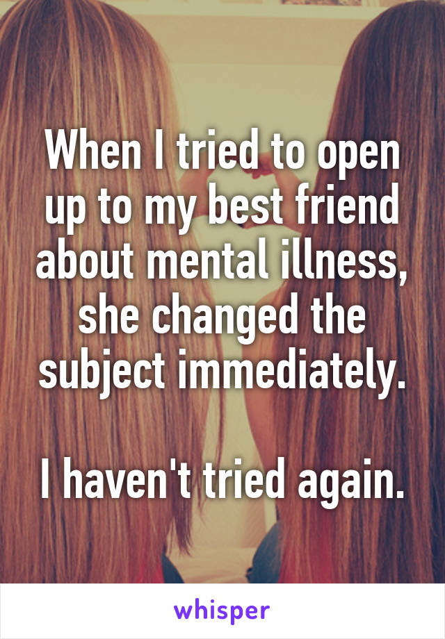 When I tried to open up to my best friend about mental illness, she changed the subject immediately.

I haven't tried again.