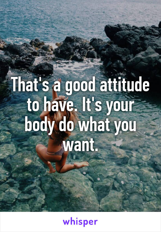 That's a good attitude to have. It's your body do what you want.