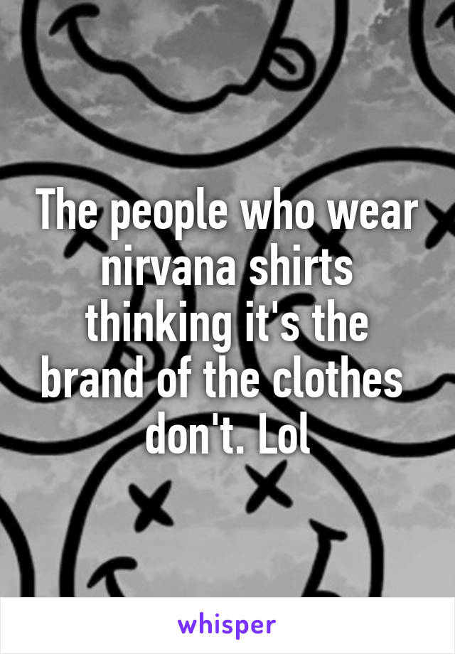 The people who wear nirvana shirts thinking it's the brand of the clothes  don't. Lol