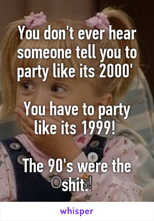 You don't ever hear someone tell you to party like its 2000' 

You have to party like its 1999! 

The 90's were the shit. 